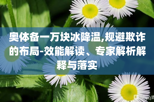 奧體備一萬塊冰降溫,規(guī)避欺詐的布局-效能解讀、專家解析解釋與落實