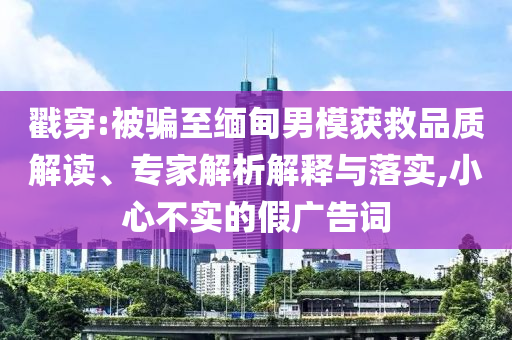 戳穿:被騙至緬甸男模獲救品質(zhì)解讀、專家解析解釋與落實(shí),小心不實(shí)的假廣告詞