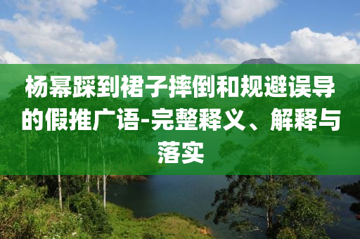 楊冪踩到裙子摔倒和規(guī)避誤導(dǎo)的假推廣語-完整釋義、解釋與落實(shí)