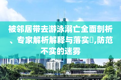被鄰居帶去游泳溺亡全面剖析、專家解析解釋與落實(shí)?,防范不實(shí)的迷霧