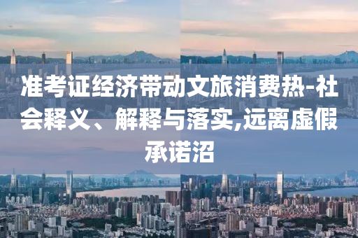 準(zhǔn)考證經(jīng)濟(jì)帶動(dòng)文旅消費(fèi)熱-社會(huì)釋義、解釋與落實(shí),遠(yuǎn)離虛假承諾沼