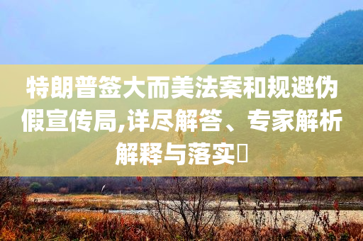 特朗普簽大而美法案和規(guī)避偽假宣傳局,詳盡解答、專家解析解釋與落實(shí)?