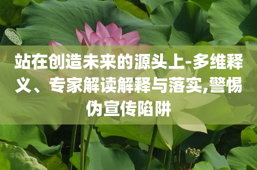 站在創(chuàng)造未來的源頭上-多維釋義、專家解讀解釋與落實,警惕偽宣傳陷阱