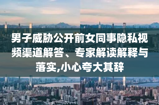 男子威脅公開(kāi)前女同事隱私視頻渠道解答、專(zhuān)家解讀解釋與落實(shí),小心夸大其辭