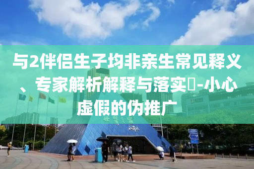 與2伴侶生子均非親生常見釋義、專家解析解釋與落實?-小心虛假的偽推廣