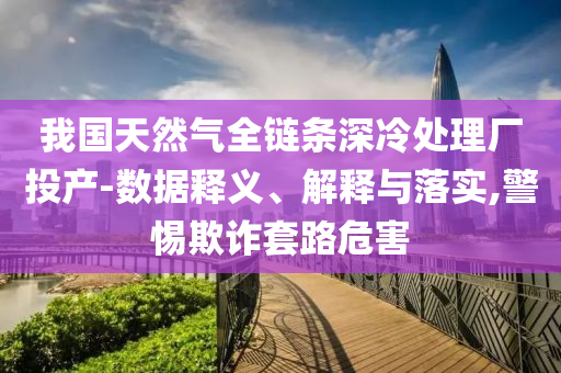 我國天然氣全鏈條深冷處理廠投產(chǎn)-數(shù)據(jù)釋義、解釋與落實,警惕欺詐套路危害