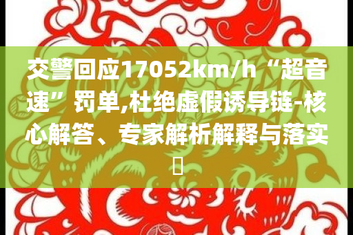 交警回應(yīng)17052km/h“超音速”罰單,杜絕虛假誘導(dǎo)鏈-核心解答、專家解析解釋與落實?