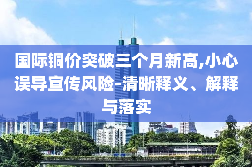 國際銅價突破三個月新高,小心誤導(dǎo)宣傳風(fēng)險-清晰釋義、解釋與落實