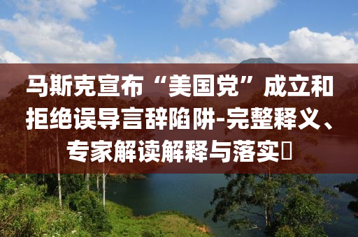 馬斯克宣布“美國黨”成立和拒絕誤導(dǎo)言辭陷阱-完整釋義、專家解讀解釋與落實?