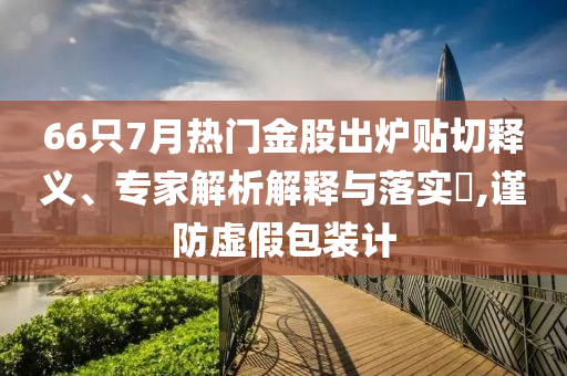 66只7月熱門金股出爐貼切釋義、專家解析解釋與落實?,謹防虛假包裝計