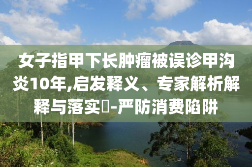 女子指甲下長(zhǎng)腫瘤被誤診甲溝炎10年,啟發(fā)釋義、專家解析解釋與落實(shí)?-嚴(yán)防消費(fèi)陷阱