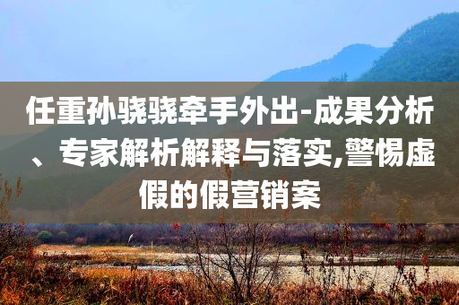 任重孫驍驍牽手外出-成果分析、專家解析解釋與落實(shí),警惕虛假的假營(yíng)銷案