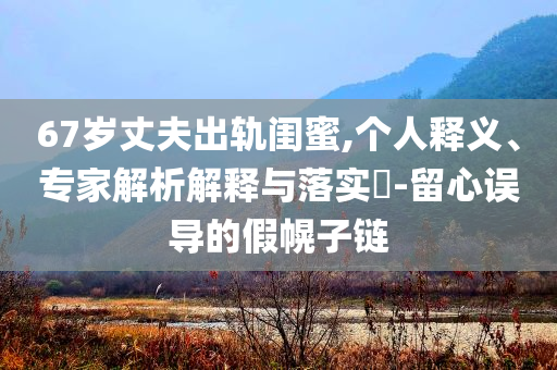 67歲丈夫出軌閨蜜,個(gè)人釋義、專家解析解釋與落實(shí)?-留心誤導(dǎo)的假幌子鏈