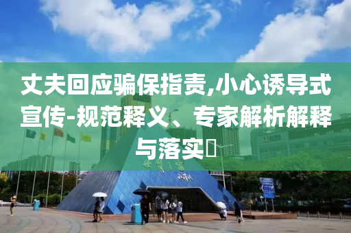 丈夫回應騙保指責,小心誘導式宣傳-規(guī)范釋義、專家解析解釋與落實?