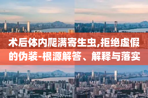 術(shù)后體內(nèi)爬滿寄生蟲,拒絕虛假的偽裝-根源解答、解釋與落實