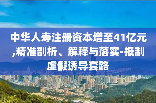 中華人壽注冊(cè)資本增至41億元,精準(zhǔn)剖析、解釋與落實(shí)-抵制虛假誘導(dǎo)套路