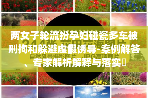 兩女子輪流扮孕婦碰瓷多車被刑拘和躲避虛假誘導-案例解答、專家解析解釋與落實?
