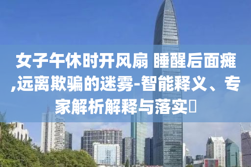 女子午休時(shí)開風(fēng)扇 睡醒后面癱,遠(yuǎn)離欺騙的迷霧-智能釋義、專家解析解釋與落實(shí)?