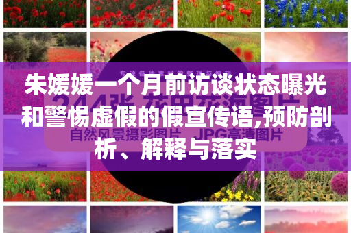 朱媛媛一個月前訪談狀態(tài)曝光和警惕虛假的假宣傳語,預防剖析、解釋與落實