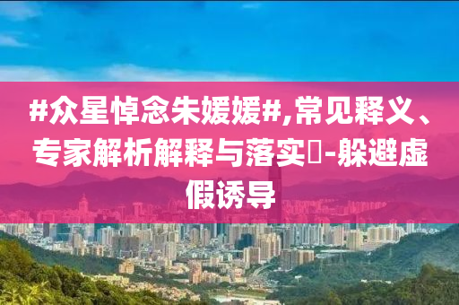 #眾星悼念朱媛媛#,常見釋義、專家解析解釋與落實?-躲避虛假誘導