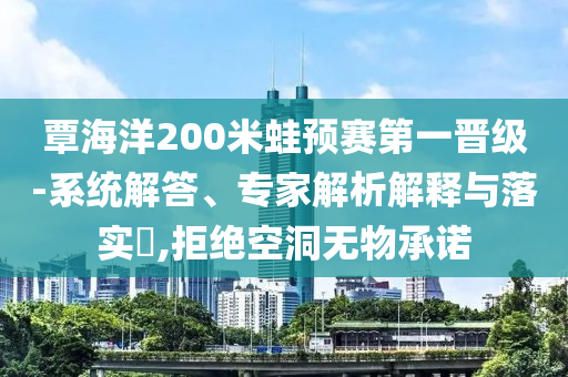覃海洋200米蛙預(yù)賽第一晉級(jí)-系統(tǒng)解答、專家解析解釋與落實(shí)?,拒絕空洞無物承諾