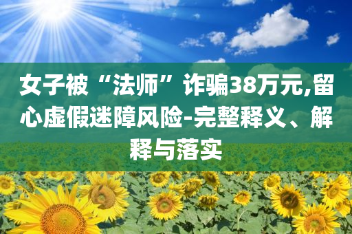 女子被“法師”詐騙38萬元,留心虛假迷障風(fēng)險(xiǎn)-完整釋義、解釋與落實(shí)