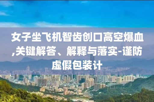 女子坐飛機(jī)智齒創(chuàng)口高空爆血,關(guān)鍵解答、解釋與落實(shí)-謹(jǐn)防虛假包裝計(jì)