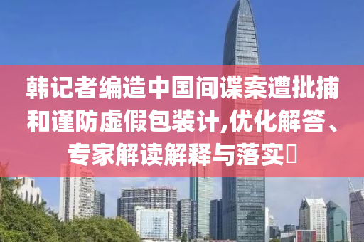 韓記者編造中國間諜案遭批捕和謹(jǐn)防虛假包裝計(jì),優(yōu)化解答、專家解讀解釋與落實(shí)?