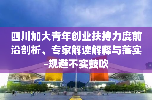四川加大青年創(chuàng)業(yè)扶持力度前沿剖析、專家解讀解釋與落實(shí)-規(guī)避不實(shí)鼓吹
