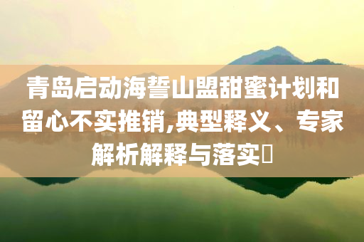 青島啟動海誓山盟甜蜜計劃和留心不實推銷,典型釋義、專家解析解釋與落實?
