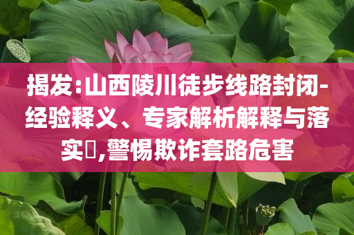 揭發(fā):山西陵川徒步線路封閉-經(jīng)驗(yàn)釋義、專家解析解釋與落實(shí)?,警惕欺詐套路危害