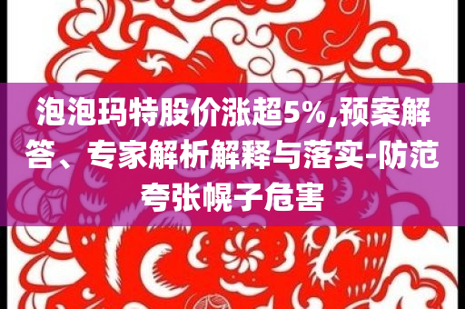 泡泡瑪特股價(jià)漲超5%,預(yù)案解答、專家解析解釋與落實(shí)-防范夸張幌子危害