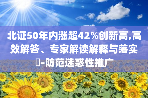 北證50年內(nèi)漲超42%創(chuàng)新高,高效解答、專家解讀解釋與落實(shí)?-防范迷惑性推廣