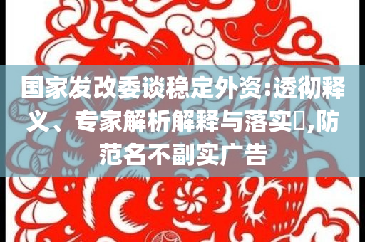 國(guó)家發(fā)改委談穩(wěn)定外資:透徹釋義、專家解析解釋與落實(shí)?,防范名不副實(shí)廣告