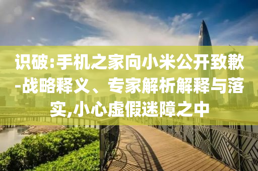 識破:手機之家向小米公開致歉-戰(zhàn)略釋義、專家解析解釋與落實,小心虛假迷障之中