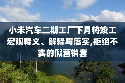 小米汽車二期工廠下月將竣工宏觀釋義、解釋與落實,拒絕不實的假營銷套