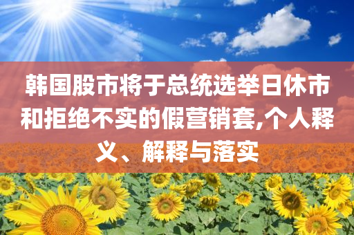 韓國股市將于總統(tǒng)選舉日休市和拒絕不實(shí)的假營銷套,個(gè)人釋義、解釋與落實(shí)