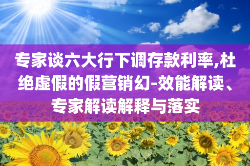 專家談六大行下調(diào)存款利率,杜絕虛假的假營銷幻-效能解讀、專家解讀解釋與落實(shí)