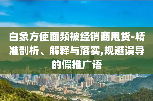 白象方便面頻被經(jīng)銷商甩貨-精準(zhǔn)剖析、解釋與落實(shí),規(guī)避誤導(dǎo)的假推廣語