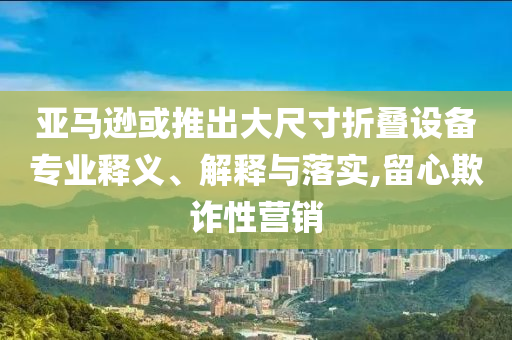 亞馬遜或推出大尺寸折疊設(shè)備專業(yè)釋義、解釋與落實,留心欺詐性營銷