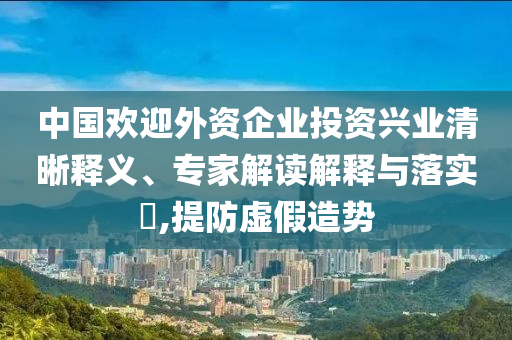 中國歡迎外資企業(yè)投資興業(yè)清晰釋義、專家解讀解釋與落實?,提防虛假造勢