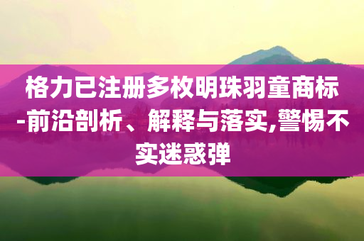 格力已注冊多枚明珠羽童商標-前沿剖析、解釋與落實,警惕不實迷惑彈