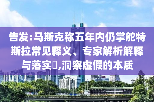 告發(fā):馬斯克稱五年內仍掌舵特斯拉常見釋義、專家解析解釋與落實?,洞察虛假的本質
