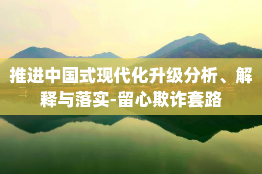 推進(jìn)中國式現(xiàn)代化升級分析、解釋與落實-留心欺詐套路