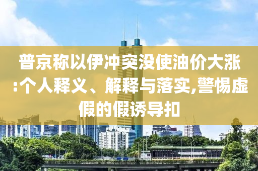 普京稱以伊沖突沒使油價(jià)大漲:個(gè)人釋義、解釋與落實(shí),警惕虛假的假誘導(dǎo)扣