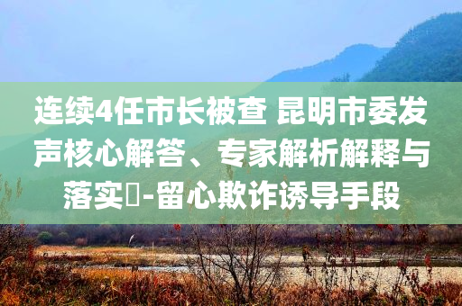 連續(xù)4任市長(zhǎng)被查 昆明市委發(fā)聲核心解答、專家解析解釋與落實(shí)?-留心欺詐誘導(dǎo)手段