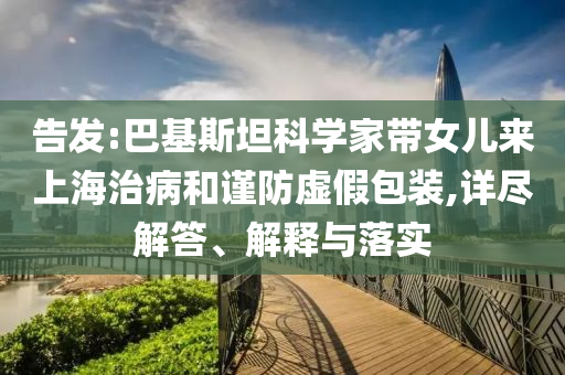 告發(fā):巴基斯坦科學(xué)家?guī)畠簛?lái)上海治病和謹(jǐn)防虛假包裝,詳盡解答、解釋與落實(shí)