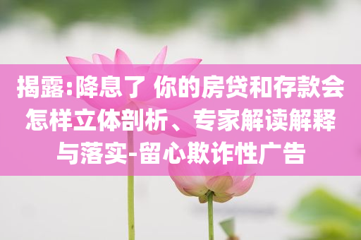 揭露:降息了 你的房貸和存款會(huì)怎樣立體剖析、專家解讀解釋與落實(shí)-留心欺詐性廣告