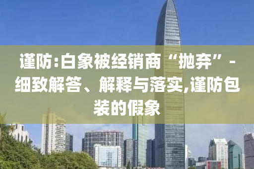 謹防:白象被經(jīng)銷商“拋棄”-細致解答、解釋與落實,謹防包裝的假象