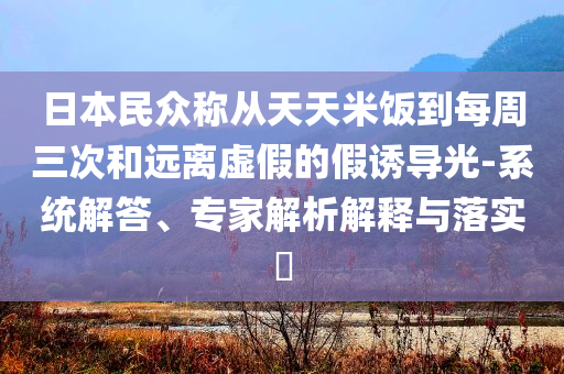 日本民眾稱從天天米飯到每周三次和遠離虛假的假誘導(dǎo)光-系統(tǒng)解答、專家解析解釋與落實?